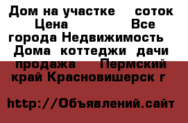 Дом на участке 30 соток › Цена ­ 550 000 - Все города Недвижимость » Дома, коттеджи, дачи продажа   . Пермский край,Красновишерск г.